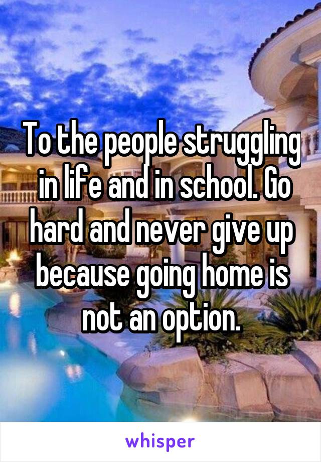 To the people struggling  in life and in school. Go hard and never give up because going home is not an option.