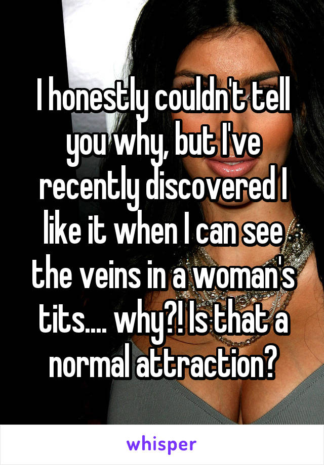 I honestly couldn't tell you why, but I've recently discovered I like it when I can see the veins in a woman's tits.... why?! Is that a normal attraction?