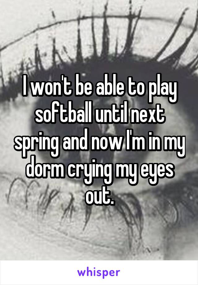 I won't be able to play softball until next spring and now I'm in my dorm crying my eyes out.