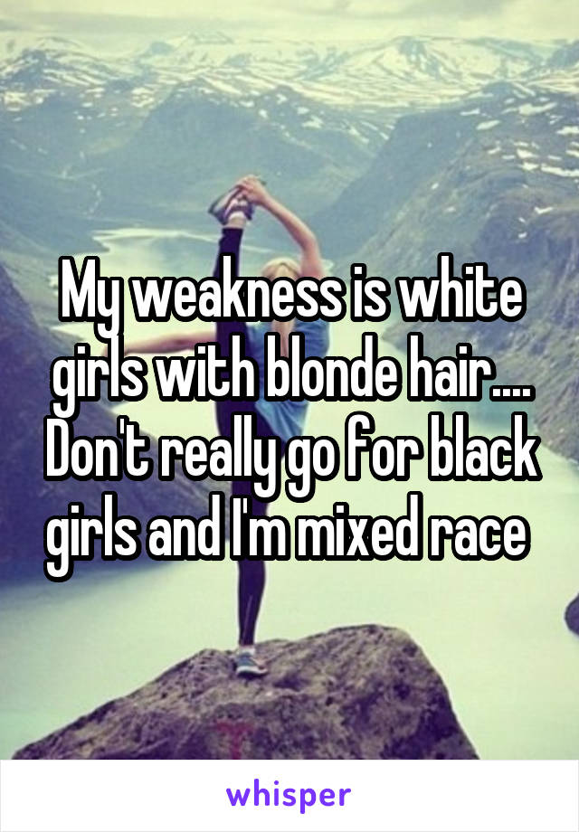My weakness is white girls with blonde hair.... Don't really go for black girls and I'm mixed race 