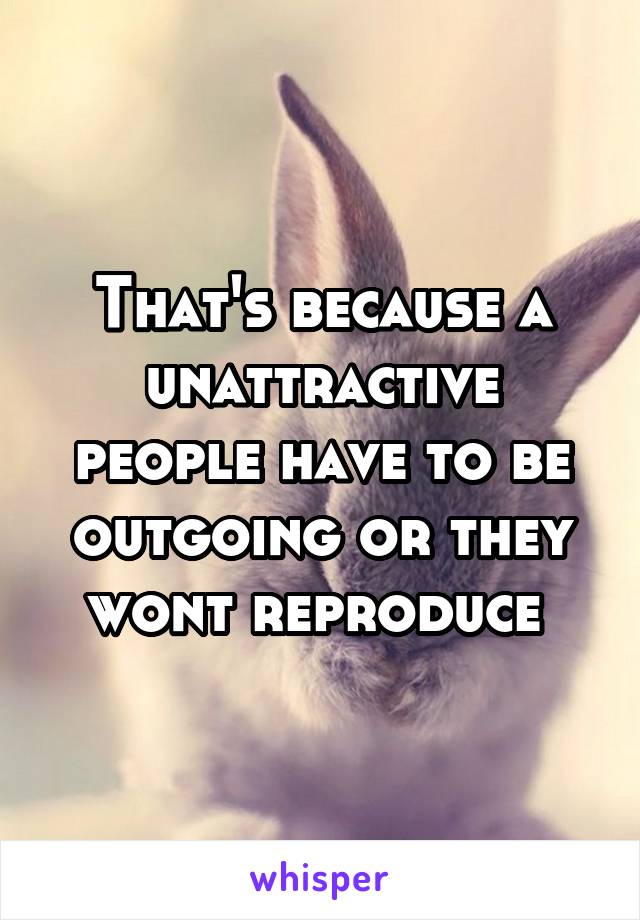 That's because a unattractive people have to be outgoing or they wont reproduce 
