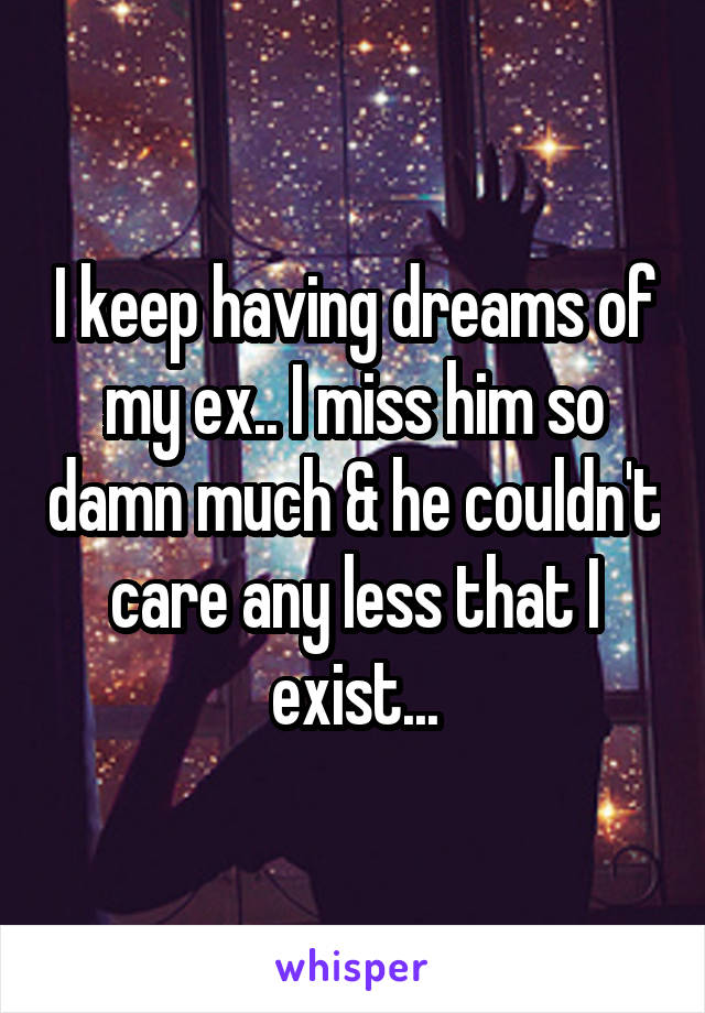 I keep having dreams of my ex.. I miss him so damn much & he couldn't care any less that I exist...