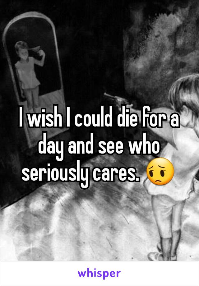 I wish I could die for a day and see who seriously cares. 😔