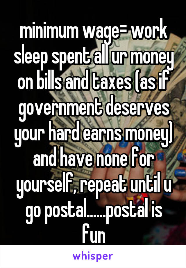 minimum wage= work sleep spent all ur money on bills and taxes (as if government deserves your hard earns money) and have none for yourself, repeat until u go postal......postal is fun