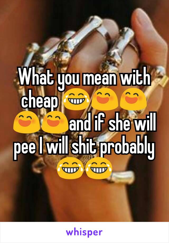 What you mean with cheap 😂😄😄😄😄and if she will pee I will shit probably😂😂