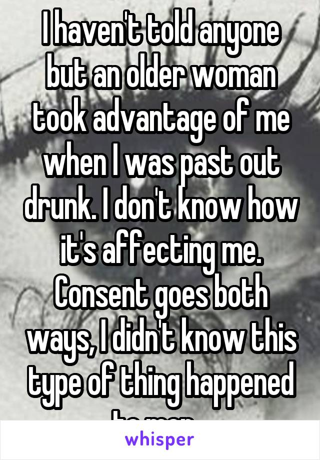 I haven't told anyone but an older woman took advantage of me when I was past out drunk. I don't know how it's affecting me. Consent goes both ways, I didn't know this type of thing happened to men...