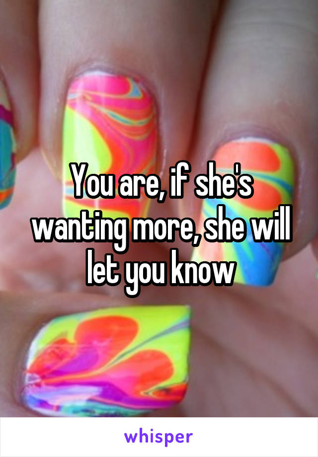 You are, if she's wanting more, she will let you know