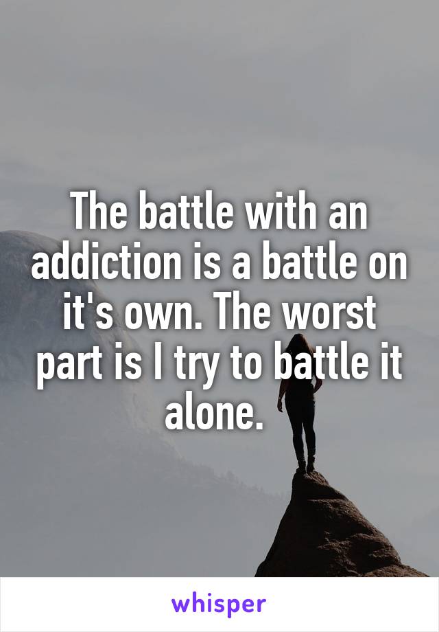 The battle with an addiction is a battle on it's own. The worst part is I try to battle it alone. 