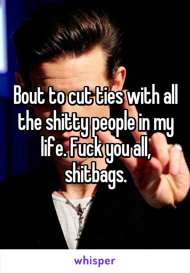 Bout to cut ties with all the shitty people in my life. Fuck you all, shitbags.