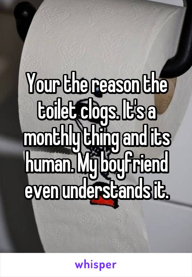 Your the reason the toilet clogs. It's a monthly thing and its human. My boyfriend even understands it.
