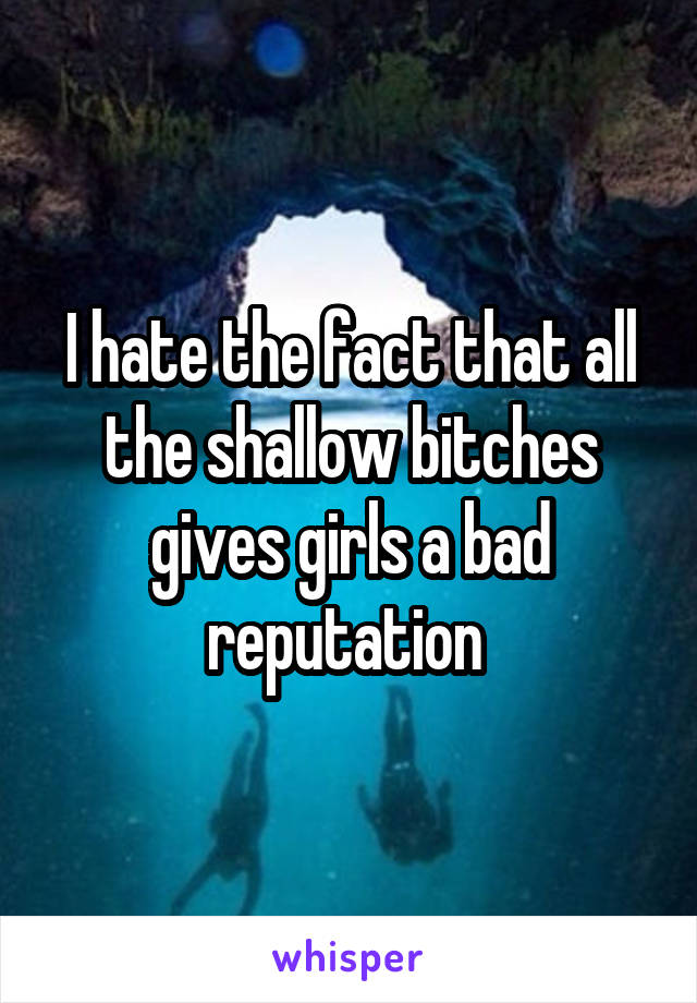 I hate the fact that all the shallow bitches gives girls a bad reputation 