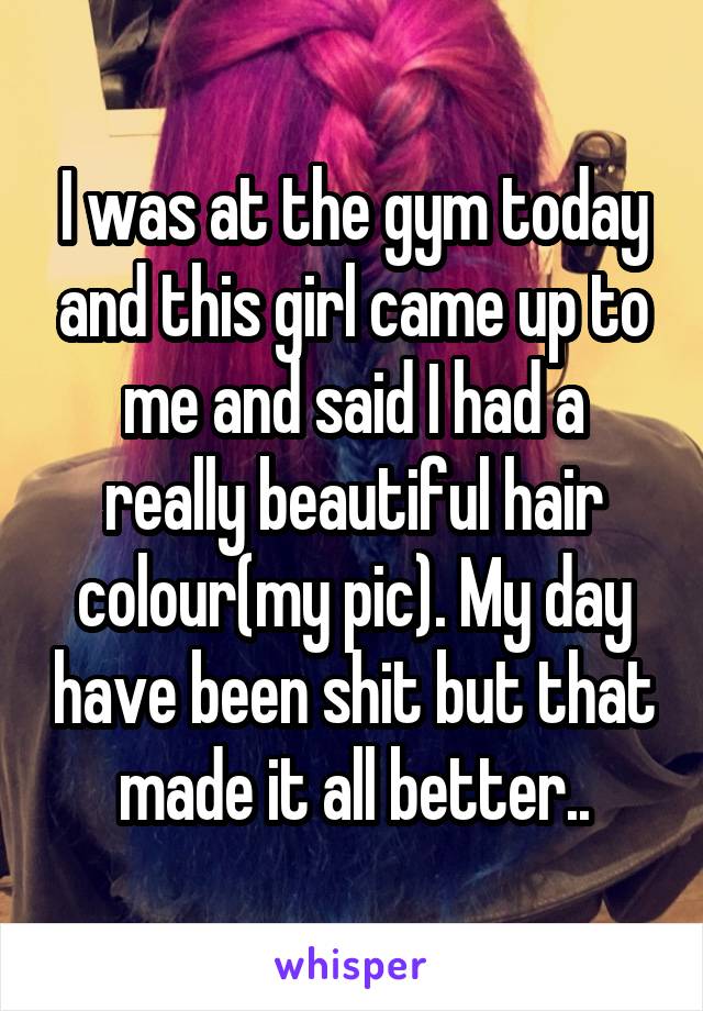 I was at the gym today and this girl came up to me and said I had a really beautiful hair colour(my pic). My day have been shit but that made it all better..