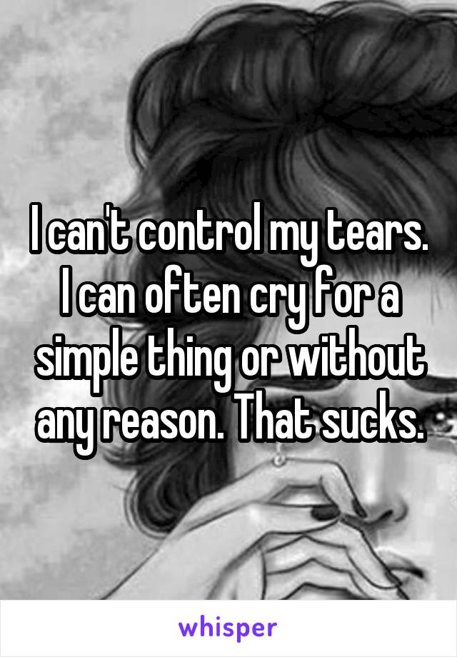 I can't control my tears. I can often cry for a simple thing or without any reason. That sucks.