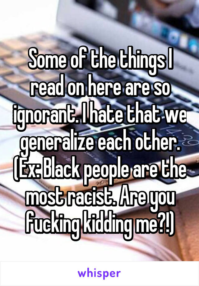 Some of the things I read on here are so ignorant. I hate that we generalize each other. (Ex: Black people are the most racist. Are you fucking kidding me?!)