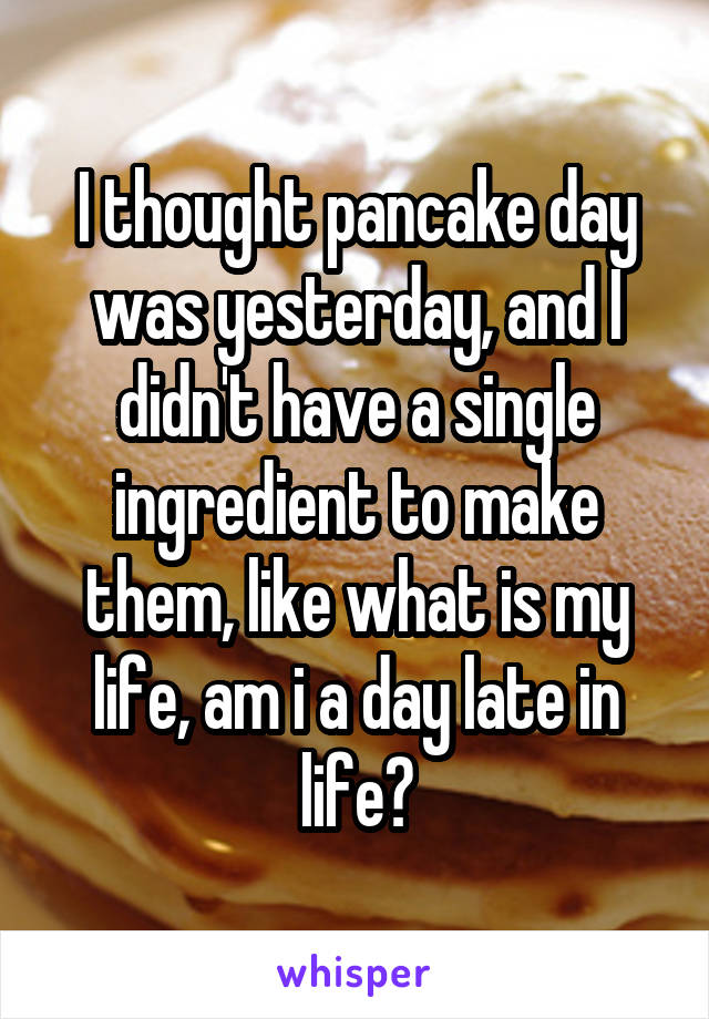 I thought pancake day was yesterday, and I didn't have a single ingredient to make them, like what is my life, am i a day late in life?