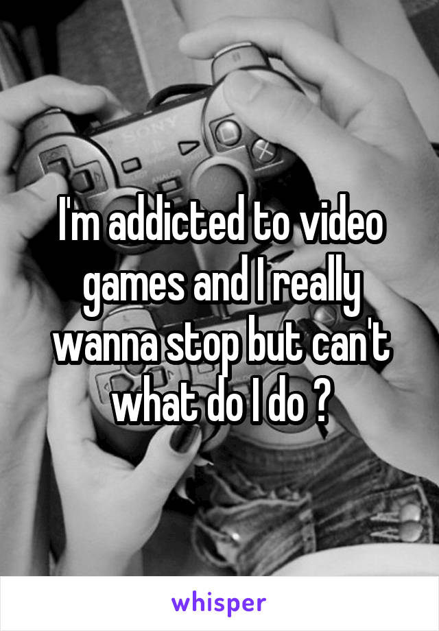 I'm addicted to video games and I really wanna stop but can't what do I do ?