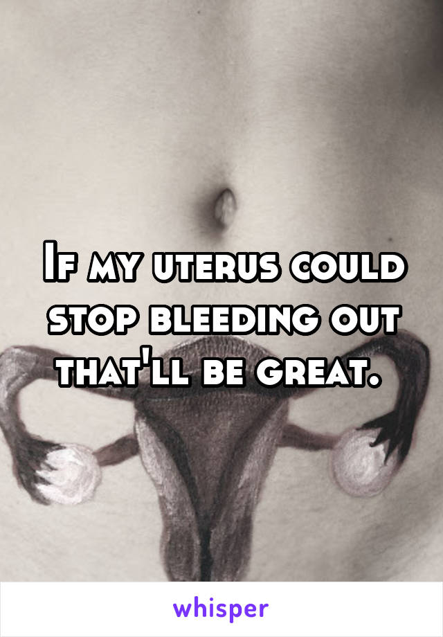 If my uterus could stop bleeding out that'll be great. 