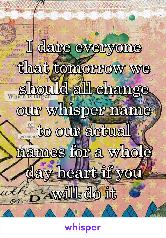 I dare everyone that tomorrow we should all change our whisper name to our actual names for a whole day heart if you will do it
