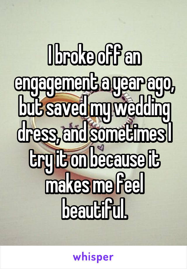 I broke off an engagement a year ago, but saved my wedding dress, and sometimes I try it on because it makes me feel beautiful.