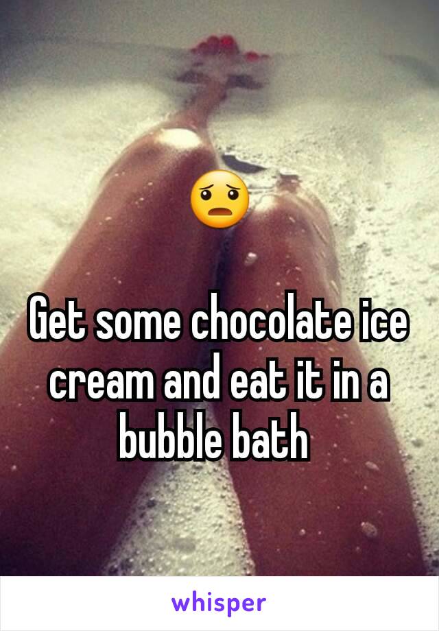 😦

Get some chocolate ice cream and eat it in a bubble bath 