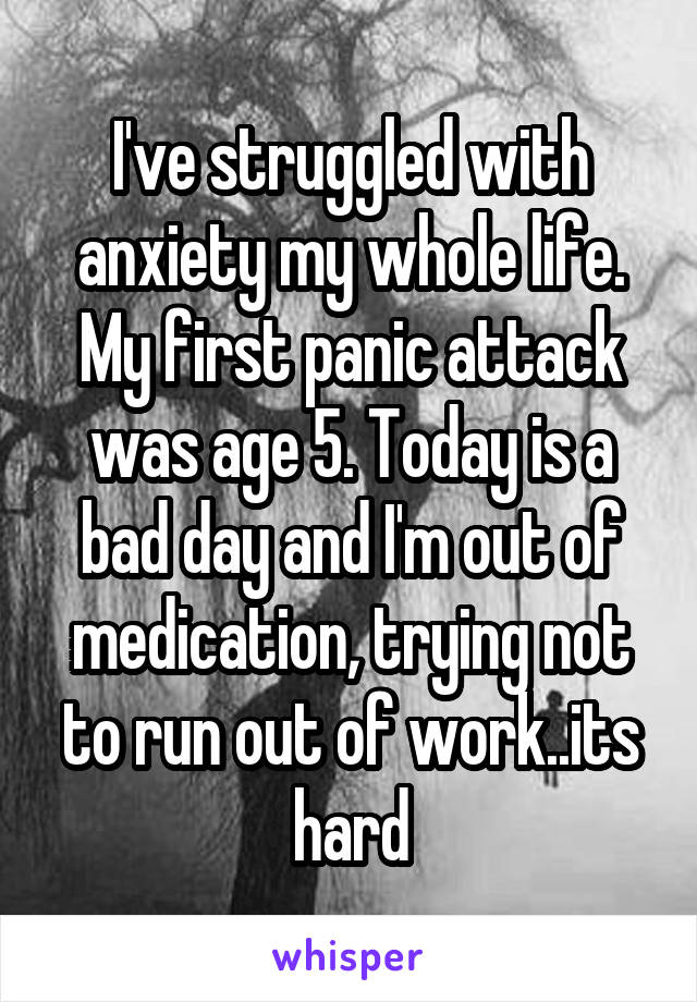 I've struggled with anxiety my whole life. My first panic attack was age 5. Today is a bad day and I'm out of medication, trying not to run out of work..its hard