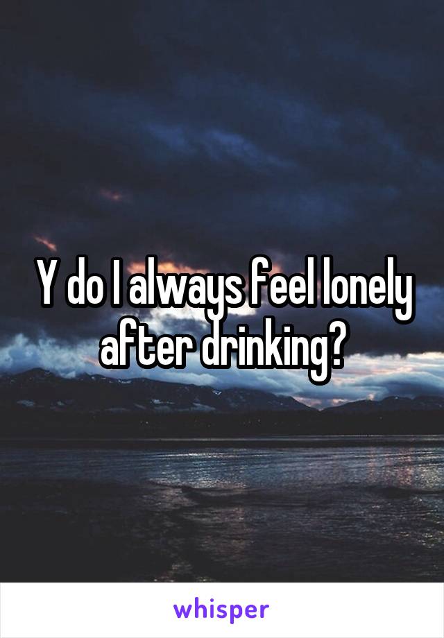 Y do I always feel lonely after drinking?