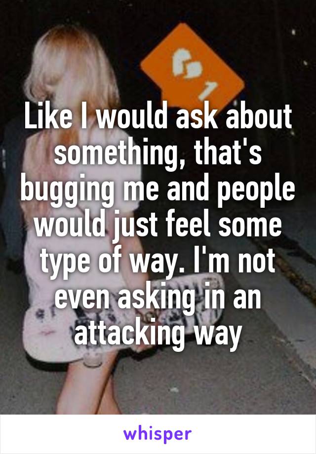 Like I would ask about something, that's bugging me and people would just feel some type of way. I'm not even asking in an attacking way