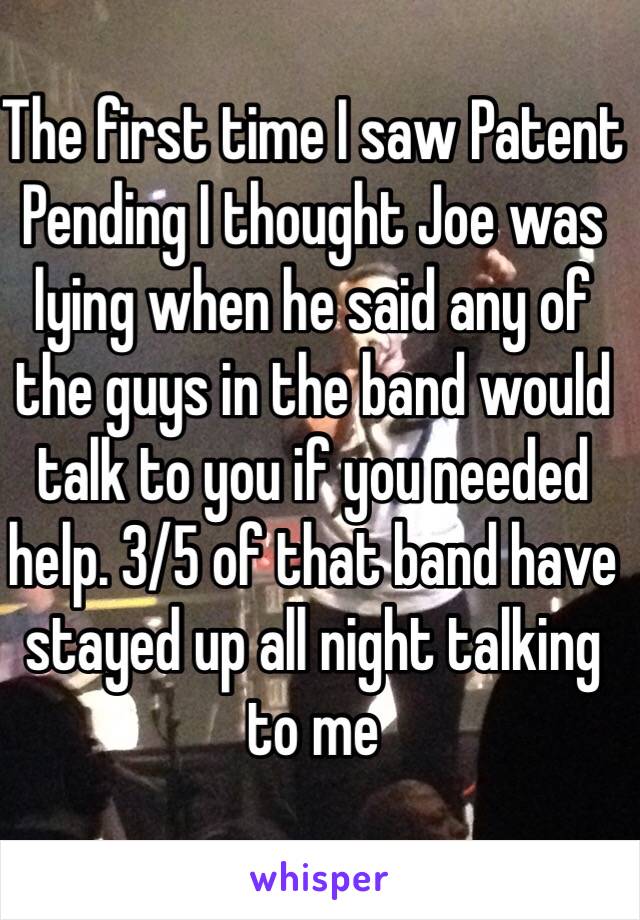 The first time I saw Patent Pending I thought Joe was lying when he said any of the guys in the band would talk to you if you needed help. 3/5 of that band have stayed up all night talking to me 