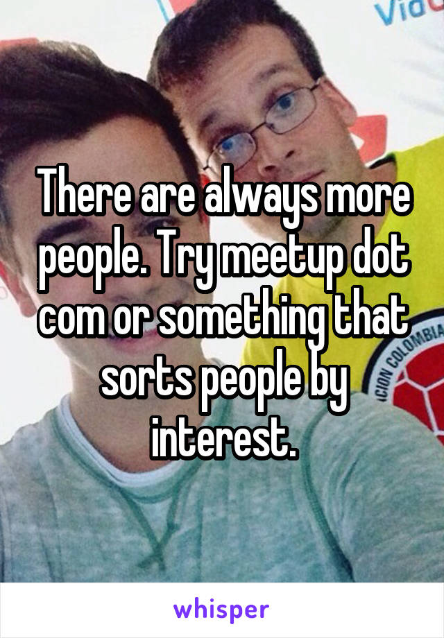There are always more people. Try meetup dot com or something that sorts people by interest.