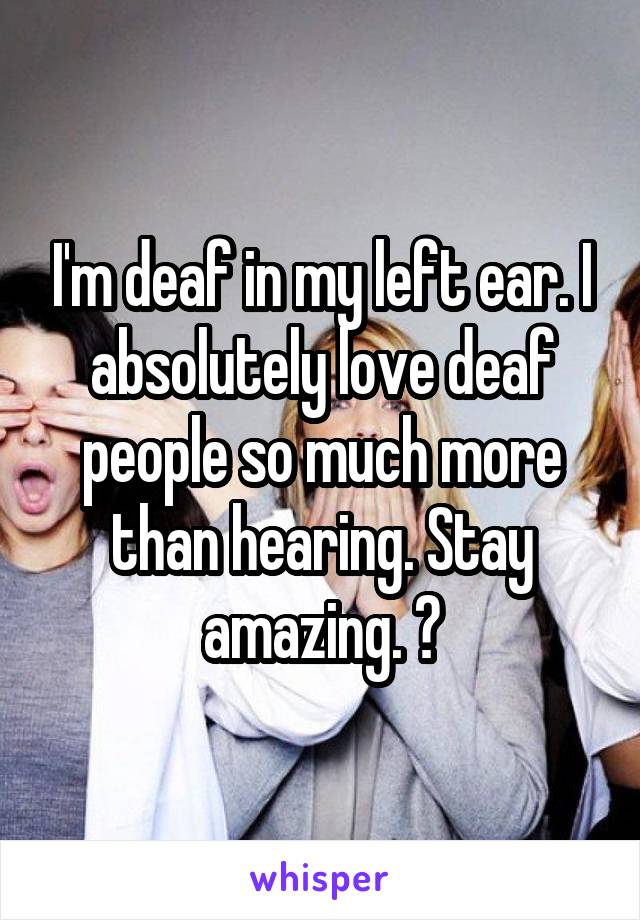 I'm deaf in my left ear. I absolutely love deaf people so much more than hearing. Stay amazing. 👏