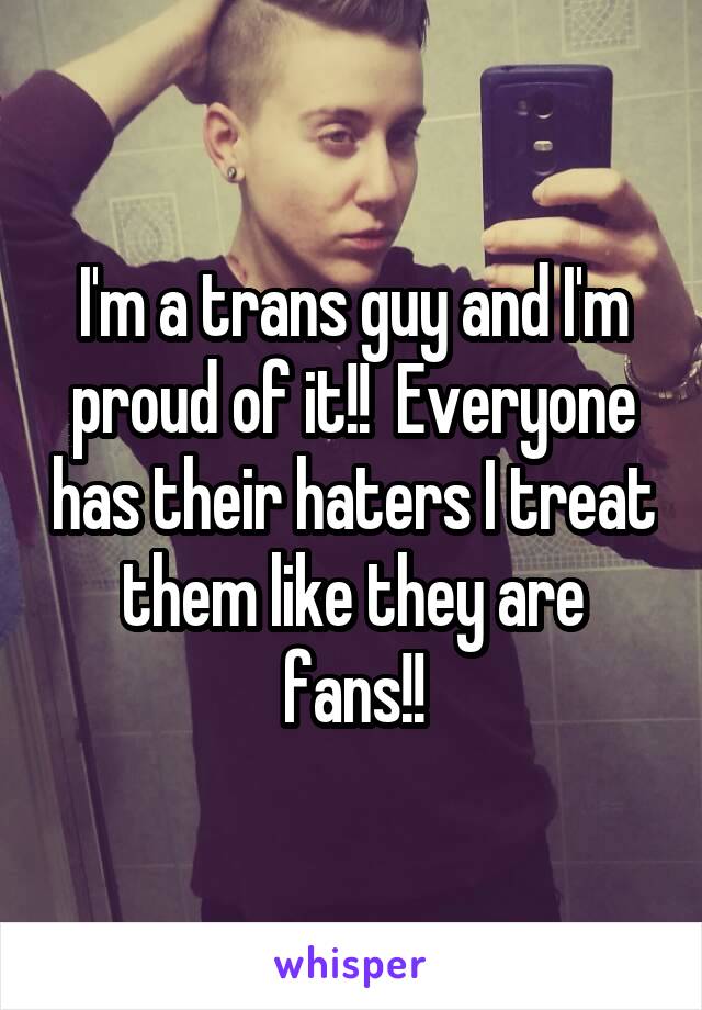 I'm a trans guy and I'm proud of it!!  Everyone has their haters I treat them like they are fans!!