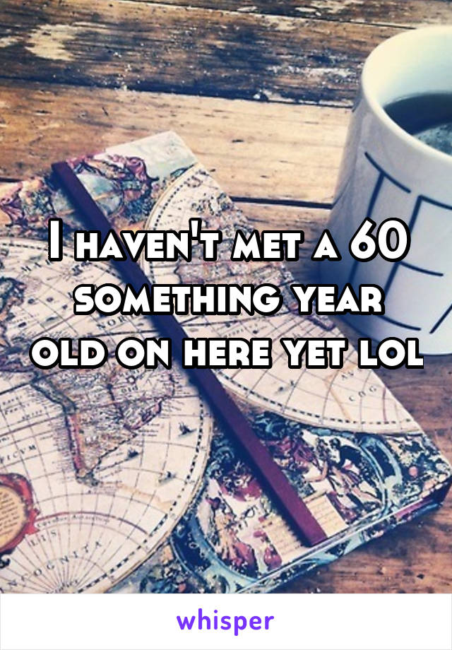 I haven't met a 60 something year old on here yet lol 