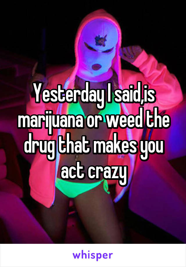 Yesterday I said,is marijuana or weed the drug that makes you act crazy