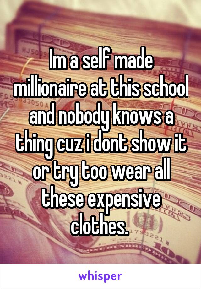 Im a self made millionaire at this school and nobody knows a thing cuz i dont show it or try too wear all these expensive clothes. 