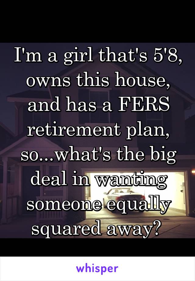 I'm a girl that's 5'8, owns this house, and has a FERS retirement plan, so...what's the big deal in wanting someone equally squared away? 