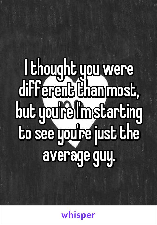 I thought you were different than most, but you're I'm starting to see you're just the average guy.