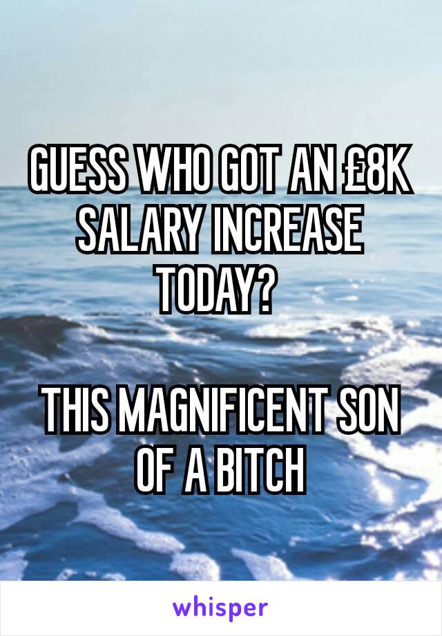 GUESS WHO GOT AN £8K SALARY INCREASE TODAY? 

THIS MAGNIFICENT SON OF A BITCH