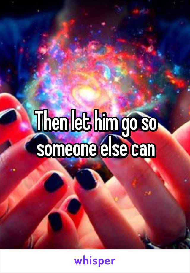 Then let him go so someone else can