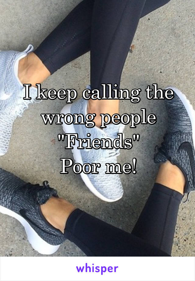 I keep calling the wrong people "Friends"
Poor me!
