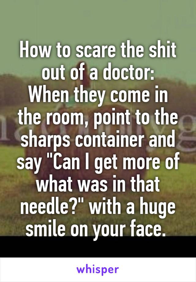 How to scare the shit out of a doctor:
When they come in the room, point to the sharps container and say "Can I get more of what was in that needle?" with a huge smile on your face. 