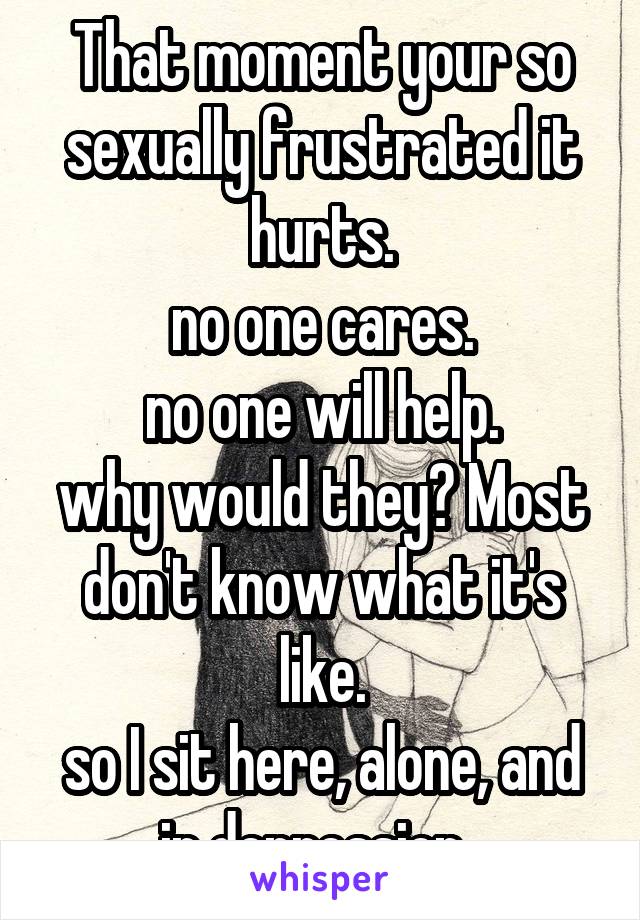 That moment your so sexually frustrated it hurts.
no one cares.
no one will help.
why would they? Most don't know what it's like.
so I sit here, alone, and in depression. 