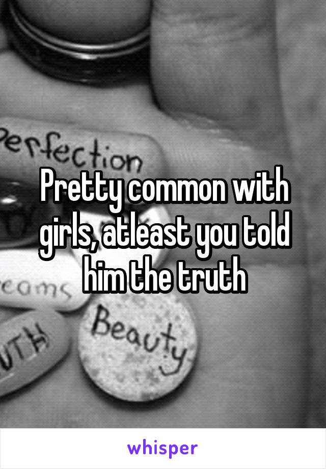 Pretty common with girls, atleast you told him the truth