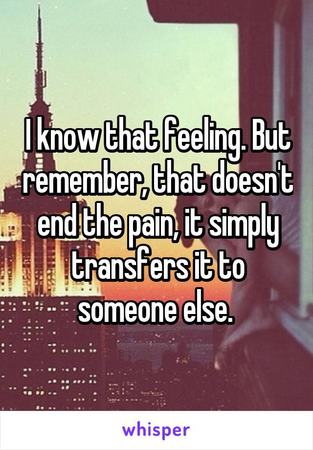 I know that feeling. But remember, that doesn't end the pain, it simply transfers it to someone else. 