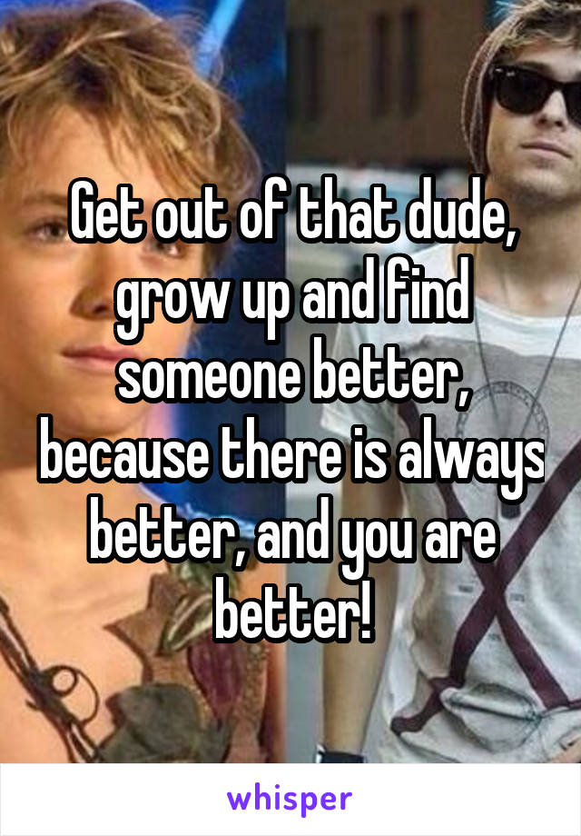 Get out of that dude, grow up and find someone better, because there is always better, and you are better!
