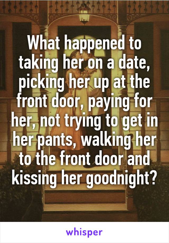 What happened to taking her on a date, picking her up at the front door, paying for her, not trying to get in her pants, walking her to the front door and kissing her goodnight? 