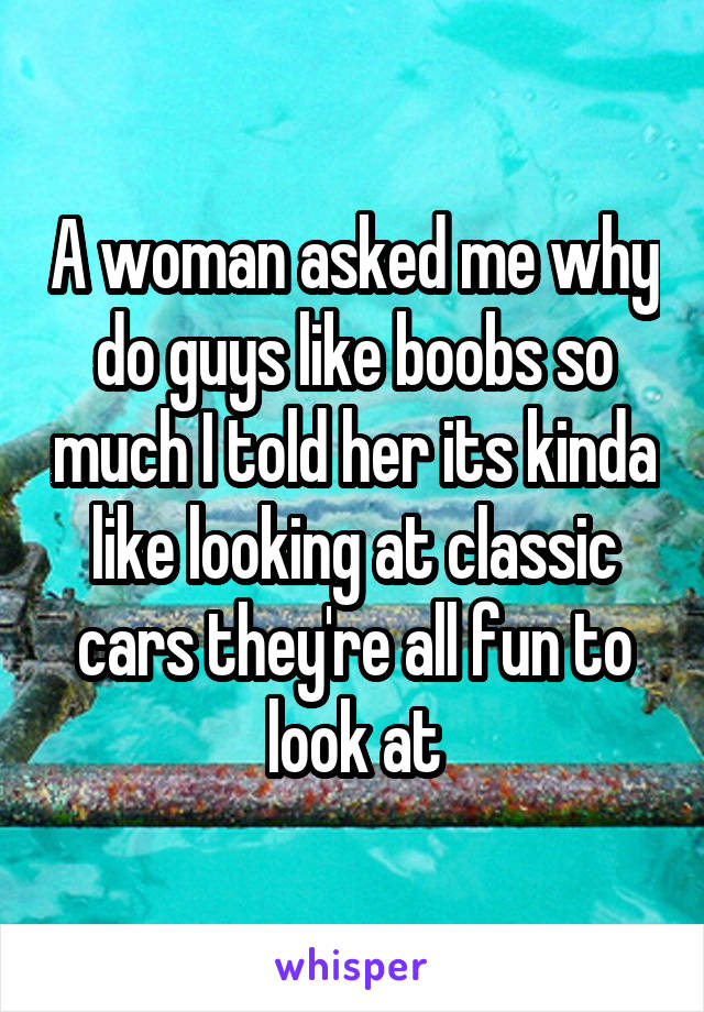 A woman asked me why do guys like boobs so much I told her its kinda like looking at classic cars they're all fun to look at