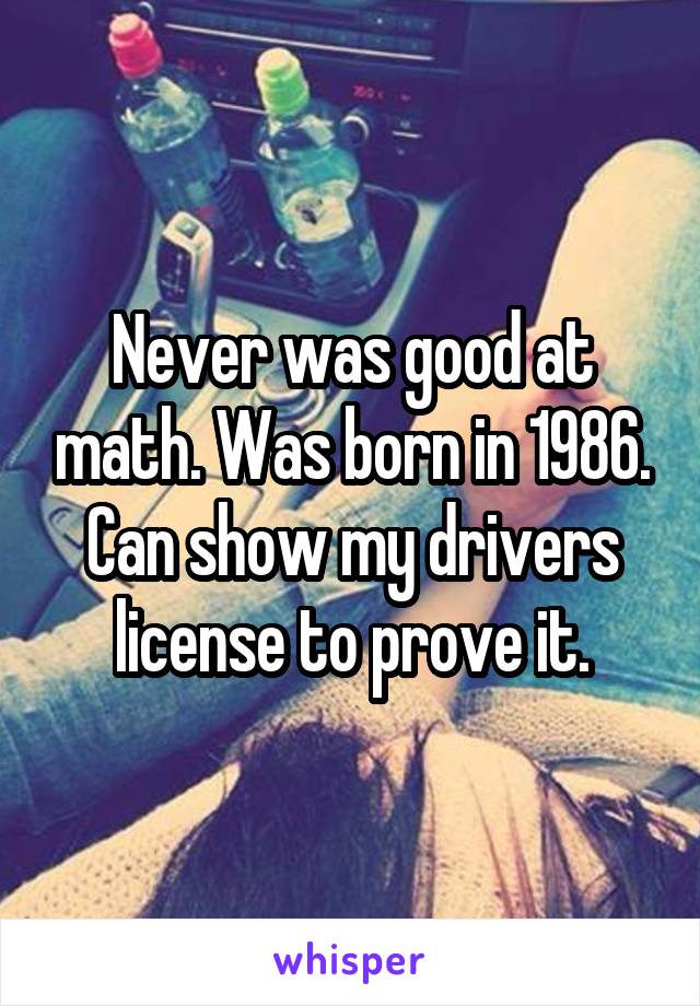 Never was good at math. Was born in 1986. Can show my drivers license to prove it.