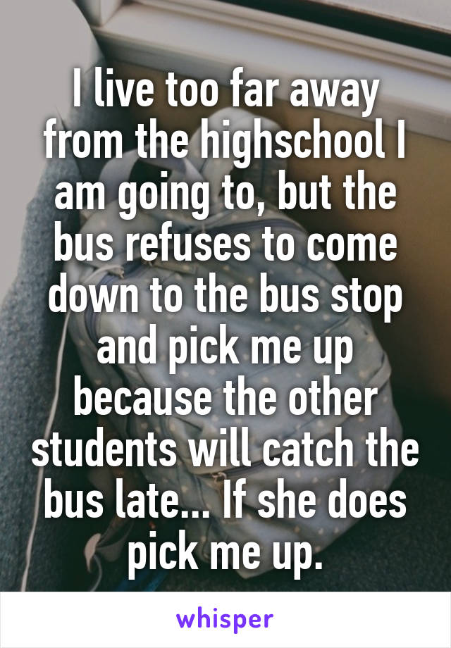 I live too far away from the highschool I am going to, but the bus refuses to come down to the bus stop and pick me up because the other students will catch the bus late... If she does pick me up.