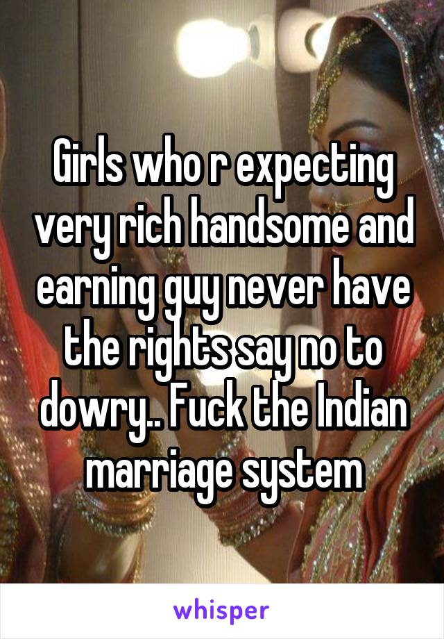 Girls who r expecting very rich handsome and earning guy never have the rights say no to dowry.. Fuck the Indian marriage system