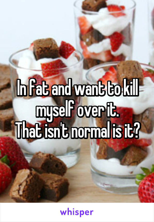In fat and want to kill myself over it.
That isn't normal is it?